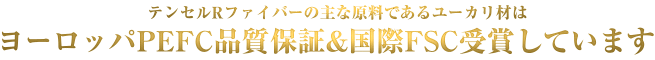 テンセル(R)ファイバーの主な原料であるユーカリ材は、ヨーロッパのPEFC品質保証と国際FSCを受賞しています。